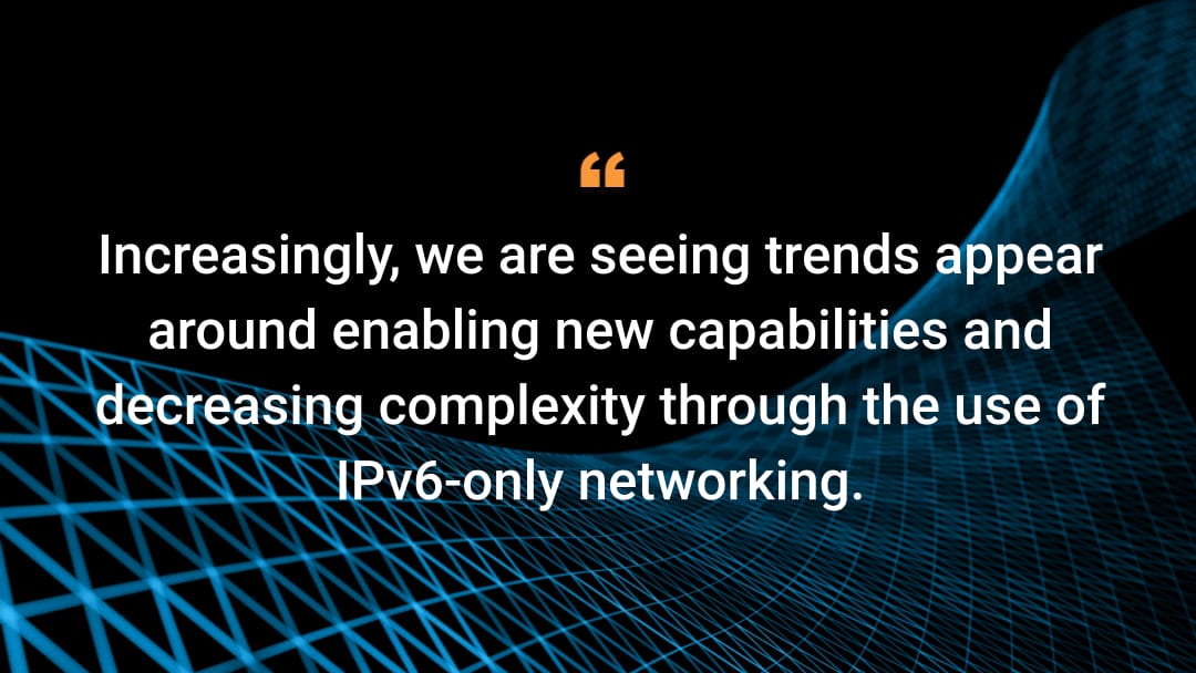 Increasingly, we are seeing trends appear around enabling new capabilities and decreasing complexity through the use of IPv6-only networking.