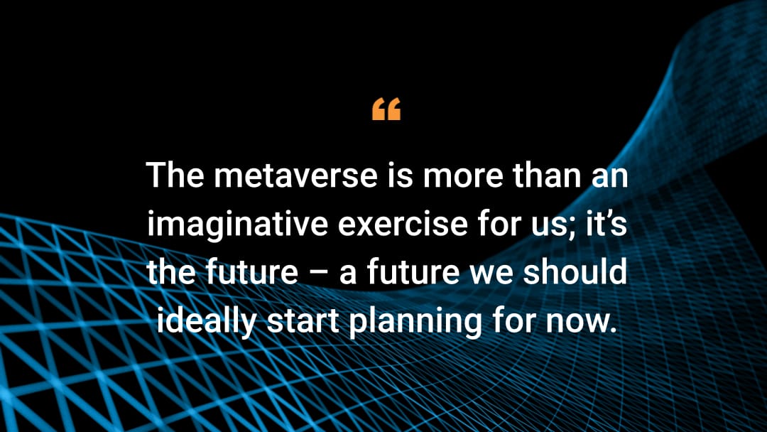 The metaverse is more than an imaginative exercise for us; it’s the future — a future we should ideally start planning for now.