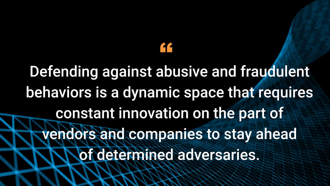 Defending against abusive and fraudulent behaviors is a dynamic space that requires constant innovation on the part of vendors and companies to stay ahead of determined adversaries.