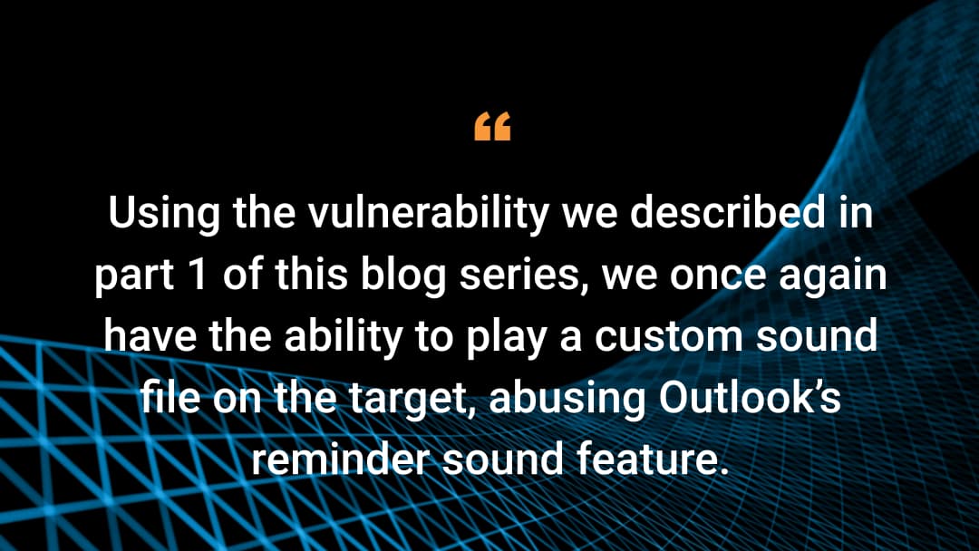 Using the vulnerability we described in part 1 of this blog series, we once again have the ability to play a custom sound file on the target, abusing Outlook’s reminder sound feature.