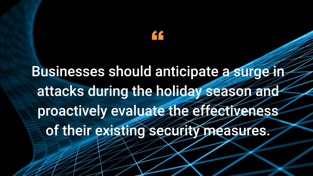 Businesses should anticipate a surge in attacks during the holiday season and proactively evaluate the effectiveness of their existing security measures.