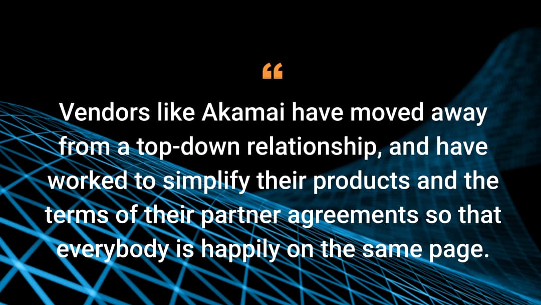 Vendors like Akamai have moved away from a top-down relationship, and have worked to simplify their products and the terms of their partner agreements so that everybody is happily on the same page. 